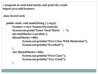 // program to read total marks and print the result.
import java.util.Scanner;
class ScoreCard{
public static void main(String [ ] args){
Scanner s=new Scanner(System.in);
System.out.print(“Enter Total Marks : “);
int totalMarks=s.nextInt( );
if(totalMarks>=80){
System.out.println(“First Class With Distinction”);
System.out.println(“Excellent”);
}
else if(totalMarks>=60){
System.out.println(“First Class”);
System.out.println(“Very Good”);
}
 