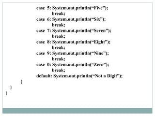 case 5: System.out.println(“Five”);
break;
case 6: System.out.println(“Six”);
break;
case 7: System.out.println(“Seven”);
break;
case 8: System.out.println(“Eight”);
break;
case 9: System.out.println(“Nine”);
break;
case 0: System.out.println(“Zero”);
break;
default: System.out.println(“Not a Digit”);
}
}
}
 