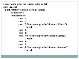 // program to print the seasons using switch
class Season{
public static void main(String [ ]args){
int month=4;
switch(month){
case 12:
case 1:
case 2: System.out.println(“Season : Winter”);
break;
case 3:
case 4:
case 5: System.out.println(“Season : Spring”);
break;
case 6:
case 7:
case 8: System.out.println(“Season : Summer”);
break;
 