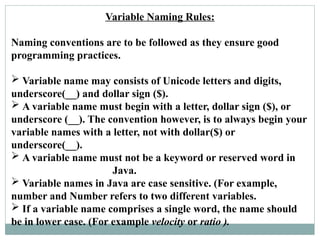 Variable Naming Rules:
Naming conventions are to be followed as they ensure good
programming practices.
 Variable name may consists of Unicode letters and digits,
underscore(__) and dollar sign ($).
 A variable name must begin with a letter, dollar sign ($), or
underscore (__). The convention however, is to always begin your
variable names with a letter, not with dollar($) or
underscore(__).
 A variable name must not be a keyword or reserved word in
Java.
 Variable names in Java are case sensitive. (For example,
number and Number refers to two different variables.
 If a variable name comprises a single word, the name should
be in lower case. (For example velocity or ratio ).
 