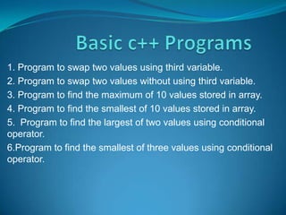 1. Program to swap two values using third variable.
2. Program to swap two values without using third variable.
3. Program to find the maximum of 10 values stored in array.
4. Program to find the smallest of 10 values stored in array.
5. Program to find the largest of two values using conditional
operator.
6.Program to find the smallest of three values using conditional
operator.
 