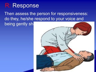 R: Response
Then assess the person for responsiveness:
do they, he/she respond to your voice and
being gently shaken?
 