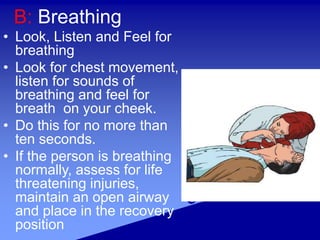 B: Breathing
• Look, Listen and Feel for
breathing
• Look for chest movement,
listen for sounds of
breathing and feel for
breath on your cheek.
• Do this for no more than
ten seconds.
• If the person is breathing
normally, assess for life
threatening injuries,
maintain an open airway
and place in the recovery
position
 