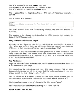 3
The HTML element starts with a start tag: <b>
The content of the HTML element is: This text is bold
The HTML element ends with an end tag: </b>
The purpose of the <b> tag is to define an HTML element that should be displayed
as bold.
This is also an HTML element:
<body>
This is my first homepage. <b>This text is bold</b>
</body>
This HTML element starts with the start tag <body>, and ends with the end tag
</body>.
The purpose of the <body> tag is to define the HTML element that contains the
body of the HTML document.
Why do We Use Lowercase Tags?
We have just said that HTML tags are not case sensitive: <B> means the same as
<b>. When you surf the Web, you will notice that most tutorials use uppercase
HTML tags in their examples. We always use lowercase tags. Why?
If you want to prepare yourself for the next generations of HTML you should start
using lowercase tags. The World Wide Web Consortium (W3C) recommends
lowercase tags in their HTML 4 recommendation, and XHTML (the next generation
HTML) demands lowercase tags.
Tag Attributes
Tags can have attributes. Attributes can provide additional information about the
HTML elements on your page.
This tag defines the body element of your HTML page: <body>. With an added
bgcolor attribute, you can tell the browser that the background color of your page
should be red, like this: <body bgcolor="red">.
This tag defines an HTML table: <table>. With an added border attribute, you can
tell the browser that the table should have no borders: <table border="0">
Attributes always come in name/value pairs like this: name="value".
Attributes are always added to the start tag of an HTML element.
Quote Styles, "red" or 'red'?
 