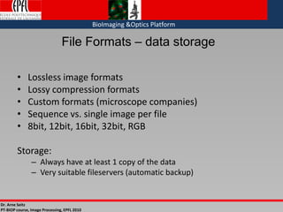 Dr. Arne Seitz
PT-BIOP course, Image Processing, EPFL 2010
BioImaging &Optics Platform
File Formats – data storage
• Lossless image formats
• Lossy compression formats
• Custom formats (microscope companies)
• Sequence vs. single image per file
• 8bit, 12bit, 16bit, 32bit, RGB
Storage:
– Always have at least 1 copy of the data
– Very suitable fileservers (automatic backup)
 