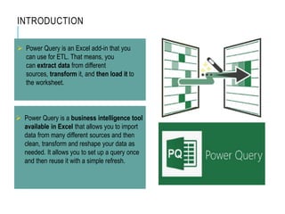 INTRODUCTION
 Power Query is an Excel add-in that you
can use for ETL. That means, you
can extract data from different
sources, transform it, and then load it to
the worksheet.
 Power Query is a business intelligence tool
available in Excel that allows you to import
data from many different sources and then
clean, transform and reshape your data as
needed. It allows you to set up a query once
and then reuse it with a simple refresh.
 