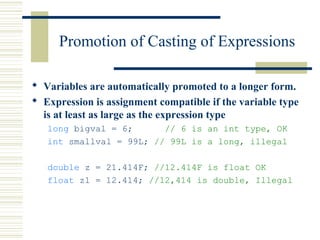 Promotion of Casting of Expressions
 Variables are automatically promoted to a longer form.
 Expression is assignment compatible if the variable type
is at least as large as the expression type
long bigval = 6; // 6 is an int type, OK
int smallval = 99L; // 99L is a long, illegal
double z = 21.414F; //12.414F is float OK
float z1 = 12.414; //12,414 is double, Illegal
 
