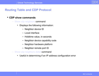 Global Technology Services
IBM Confidential
Routing Table and CDP Protocol
 CDP show commands
– Show cdp neighbors command
• Displays the following information:
– Neighbor device ID
– Local interface
– Holdtime value, in seconds
– Neighbor device capability code
– Neighbor hardware platform
– Neighbor remote port ID
– Show cdp neighbors detail command
• Useful in determining if an IP address configuration error
 
