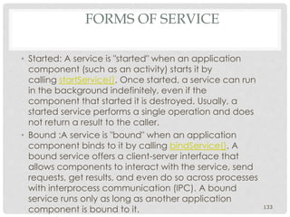 FORMS OF SERVICE 
• Started: A service is "started" when an application 
component (such as an activity) starts it by 
calling startService(). Once started, a service can run 
in the background indefinitely, even if the 
component that started it is destroyed. Usually, a 
started service performs a single operation and does 
not return a result to the caller. 
• Bound :A service is "bound" when an application 
component binds to it by calling bindService(). A 
bound service offers a client-server interface that 
allows components to interact with the service, send 
requests, get results, and even do so across processes 
with interprocess communication (IPC). A bound 
service runs only as long as another application 
component is bound to it. 133 
 