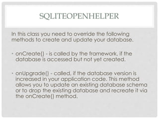 SQLITEOPENHELPER 
In this class you need to override the following 
methods to create and update your database. 
• onCreate() - is called by the framework, if the 
database is accessed but not yet created. 
• onUpgrade() - called, if the database version is 
increased in your application code. This method 
allows you to update an existing database schema 
or to drop the existing database and recreate it via 
the onCreate() method. 
 
