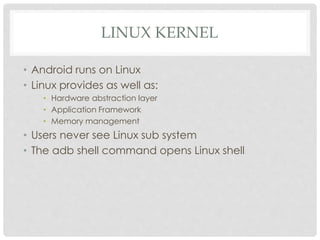 LINUX KERNEL 
• Android runs on Linux 
• Linux provides as well as: 
• Hardware abstraction layer 
• Application Framework 
• Memory management 
• Users never see Linux sub system 
• The adb shell command opens Linux shell 
 