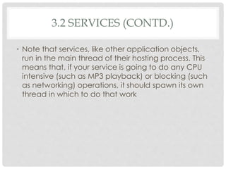 3.2 SERVICES (CONTD.) 
• Note that services, like other application objects, 
run in the main thread of their hosting process. This 
means that, if your service is going to do any CPU 
intensive (such as MP3 playback) or blocking (such 
as networking) operations, it should spawn its own 
thread in which to do that work 
 