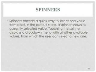SPINNERS 
• Spinners provide a quick way to select one value 
from a set. In the default state, a spinner shows its 
currently selected value. Touching the spinner 
displays a dropdown menu with all other available 
values, from which the user can select a new one. 
99 
 