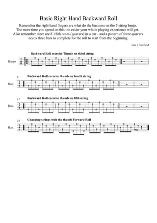 Basic Right Hand Backward Roll
       Remember the right hand fingers are what do the business on the 5 string banjo.
    The more time you spend on this the easier your whole playing experience will get.
   Also remember there are 8 1/8th notes (quavers) in a bar - and a pattern of three quavers
            needs three bars to complete for the roll to start from the beginning.
                                                                                                                                                                                                   Leo Crossfield

                          Backward Roll exercise Thumb on third string


             
Banjo
                 D
                 B
                 G
                        0
                              0
                                  0
                                      0
                                          0
                                              0
                                                  0
                                                      0
                                                              0
                                                                  0
                                                                      0
                                                                          0
                                                                                  0
                                                                                          0
                                                                                                  0
                                                                                                          0
                                                                                                                  0
                                                                                                                          0
                                                                                                                                  0
                                                                                                                                          0
                                                                                                                                                  0
                                                                                                                                                          0
                                                                                                                                                                  0
                                                                                                                                                                          0                              
                 D
                 G




        6            Backward Roll exercise thumb on fourth string

             
Ban.
                         0
                              0
                                      0
                                          0
                                                  0
                                                          0
                                                                  0
                                                                      0
                                                                                  0
                                                                                          0
                                                                                                              0
                                                                                                                  0
                                                                                                                                  0
                                                                                                                                          0
                                                                                                                                                              0
                                                                                                                                                                      0                                  
                     0            0           0               0           0                       0                       0                           0




        11           Backward Roll exercise thumb on fifth string


             
Ban.
                         0
                              0
                                      0
                                          0
                                                  0
                                                          0
                                                                  0
                                                                      0
                                                                                  0
                                                                                          0
                                                                                                              0
                                                                                                                  0
                                                                                                                                  0
                                                                                                                                          0
                                                                                                                                                              0
                                                                                                                                                                      0                                  
                     0            0           0               0           0                       0                       0                           0




        16           Changing strings with the thumb Forward Roll


             
Ban.
                    0
                          0
                              0
                                  0
                                      0
                                          0
                                                  0
                                                          0
                                                                  0
                                                                      0
                                                                                      0
                                                                                              0
                                                                                                              0
                                                                                                                      0
                                                                                                                                      0
                                                                                                                                              0
                                                                                                                                                              0
                                                                                                                                                                      0
                                                                                                                                                                                   0
                                                                                                                                                                                       0
                                                                                                                                                                                           0
                                                                                                                                                                                               0
                                                                                                                                                                                                    0
                                                                                                                                                                                                        0    
                                              0               0                                                               0                       0
                                                                              0                       0
 