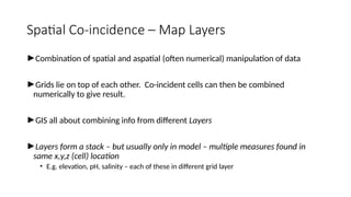 Spatial Co-incidence – Map Layers
►Combination of spatial and aspatial (often numerical) manipulation of data
►Grids lie on top of each other. Co-incident cells can then be combined
numerically to give result.
►GIS all about combining info from different Layers
►Layers form a stack – but usually only in model – multiple measures found in
same x,y,z (cell) location
• E.g. elevation, pH, salinity – each of these in different grid layer
 