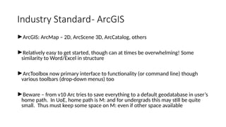 Industry Standard- ArcGIS
►ArcGIS: ArcMap – 2D, ArcScene 3D, ArcCatalog, others
►Relatively easy to get started, though can at times be overwhelming! Some
similarity to Word/Excel in structure
►ArcToolbox now primary interface to functionality (or command line) though
various toolbars (drop-down menus) too
►Beware – from v10 Arc tries to save everything to a default geodatabase in user’s
home path. In UoE, home path is M: and for undergrads this may still be quite
small. Thus must keep some space on M: even if other space available
 