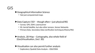 GIS
►Geographical Information Science
• Not just computerised maps
►Data Capture ('EO' – though often = just physical/RS)
• Survey: GPS, EDM, Laserscanner
• RS: Aerial/Satellite, but also other sensors, Sensor Networks
• Primary Data, Secondary Data (verification techniques/theory/PAI)
►Analysis, 2D Map – Cartography, also whole field of
(Geo)Visualisation, (incl. 3D)
►Visualisation can also permit further analysis
• Exploratory (Spatial) Data Analysis – EDA/ESDA
 