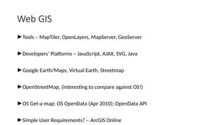 Web GIS
►Tools – MapTiler, OpenLayers, MapServer, GeoServer
►Developers’ Platforms – JavaScript, AJAX, SVG, Java
►Google Earth/Maps, Virtual Earth, Streetmap
►OpenStreetMap, (interesting to compare against OS!)
►OS Get-a-map; OS OpenData (Apr 2010); OpenData API
►Simple User Requirements? – ArcGIS Online
 