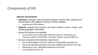 27
Components of GIS
Software and Hardware:
• Hardware: Computer and associated hardware used for data capturing and
dissemination: GPS, digitizers, Scanners, Printers, plotters
• requirement of GIS software
• Software: provides the functions and tools needed to store, analyze, and
display geographic information
• Several GIS software are available
• Free and Open source: QGIS, ILWIS, GRASS GIS, SAGA GIS, MapWindow, etc.
• Proprietary software: ArcGIS (ESRI ), GeoMedia, MapInfo, SuperGIS, IDRISI, etc.
• Decision is based on the institution requirement
• Size of data handled; Cost of the software; Functionalities provided, etc.
• day-to-day operating procedures and costs; staffing requirements and costs;
• Maintenance costs; application development and cost
• user training and costs; etc.
 
