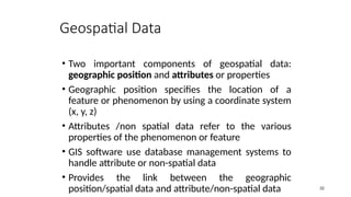 • Two important components of geospatial data:
geographic position and attributes or properties
• Geographic position specifies the location of a
feature or phenomenon by using a coordinate system
(x, y, z)
• Attributes /non spatial data refer to the various
properties of the phenomenon or feature
• GIS software use database management systems to
handle attribute or non-spatial data
• Provides the link between the geographic
position/spatial data and attribute/non-spatial data 32
Geospatial Data
 