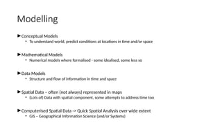 Modelling
►Conceptual Models
• To understand world, predict conditions at locations in time and/or space
►Mathematical Models
• Numerical models where formalised - some idealised, some less so
►Data Models
• Structure and flow of information in time and space
►Spatial Data – often (not always) represented in maps
• (Lots of) Data with spatial component, some attempts to address time too
►Computerised Spatial Data -> Quick Spatial Analysis over wide extent
• GIS – Geographical Information Science (and/or Systems)
 