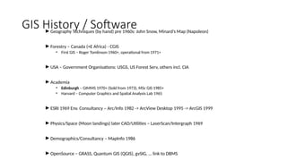 GIS History / Software
►Geography Techniques (by hand) pre 1960s: John Snow, Minard’s Map (Napoleon)
►Forestry – Canada (+E Africa) - CGIS
• First GIS – Roger Tomlinson 1960+, operational from 1971+
►USA – Government Organisations: USGS, US Forest Serv, others incl. CIA
►Academia
• Edinburgh – GIMMS 1970+ (Sold from 1973), MSc GIS 1985+
• Harvard – Computer Graphics and Spatial Analysis Lab 1965
►ESRI 1969 Env. Consultancy – Arc/Info 1982 -> ArcView Desktop 1995 -> ArcGIS 1999
►Physics/Space (Moon landings) later CAD/Utilities – LaserScan/Intergraph 1969
►Demographics/Consultancy – MapInfo 1986
►OpenSource – GRASS, Quantum GIS (QGIS), gvSIG, … link to DBMS
 