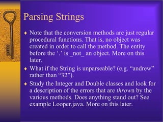 Parsing Strings
 Note that the conversion methods are just regular
procedural functions. That is, no object was
created in order to call the method. The entity
before the ‘.’ is _not_ an object. More on this
later.
 What if the String is unparseable? (e.g. “andrew”
rather than “32”).
 Study the Integer and Double classes and look for
a description of the errors that are thrown by the
various methods. Does anything stand out? See
example Looper.java. More on this later.
 