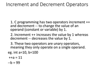 Increment and Decrement Operators
1. C programming has two operators increment ++
and decrement -- to change the value of an
operand (constant or variable) by 1.
2. Increment ++ increases the value by 1 whereas
decrement -- decreases the value by 1.
3. These two operators are unary operators,
meaning they only operate on a single operand.
eg. int a=10, b=100
++a = 11
--b = 99
 