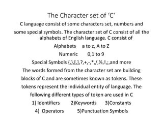 The Character set of ‘C’
C language consist of some characters set, numbers and
some special symbols. The character set of C consist of all the
alphabets of English language. C consist of
Alphabets a to z, A to Z
Numeric 0,1 to 9
Special Symbols {,},[,],?,+,-,*,/,%,!,;,and more
The words formed from the character set are building
blocks of C and are sometimes known as tokens. These
tokens represent the individual entity of language. The
following different types of token are used in C
1) Identifiers 2)Keywords 3)Constants
4) Operators 5)Punctuation Symbols
 