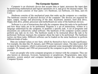 The Computer System
Computer is an electronic device that accepts data as input, processes the input data
by performing mathematical and logical operations on it, and gives the desired output. The
computer system consists of four parts—(1) Hardware, (2) Software, (3) Data, and (4)
Users.
Hardware consists of the mechanical parts that make up the computer as a machine.
The hardware consists of physical devices of the computer. The devices are required for
input, output, storage and processing of the data. Keyboard, monitor, hard disk drive,
floppy disk drive, printer, processor and motherboard are some of the hardware devices.
Software is a set of instructions that tells the computer about the tasks to be performed
and how these tasks are to be performed. Program is a set of instructions, written in a
language understood by the computer, to perform a specific task. A set of programs and
documents are collectively called software. The hardware of the computer system cannot
perform any task on its own. The hardware needs to be instructed about the task to be
performed. Software instructs the computer about the task to be performed. The hardware
carries out these tasks. Different software can be loaded on the same hardware to perform
different kinds of tasks.
Data are isolated values or raw facts, which by themselves have no much significance.
For example, the data like 29, January, and 1994 just represent values. The data is provided
as input to the computer, which is processed to generate some meaningful information. For
example, 29, January and 1994 are processed by the computer to give the date of birth of a
person.
Users are people who write computer programs or interact with the computer. They are
also known as skinware, liveware, humanware or peopleware. Programmers, data entry
operators, system analyst and computer hardware engineers fall into this category.The
Computer System
 