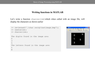 Basics of Image Processing using MATLAB




                     Writing functions in MATLAB

Let’s write a function charrec(im)which when called with an image file, will
display the characters as shown earlier

>> im=imread('.char recogtestimage.bmp');
>> imshow(im);
>> charrec(im);

The digits found in the image are:
0
3
5
The letters found in the image are:
L
N
 
