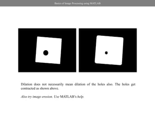 Basics of Image Processing using MATLAB




Dilation does not necessarily mean dilation of the holes also. The holes get
contracted as shown above.

Also try image erosion. Use MATLAB’s help.
 