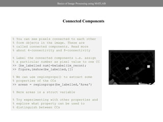 Basics of Image Processing using MATLAB




                             Connected Components



%   You can see pixels connected to each other
%   form objects in the image. These are
%   called connected components. Read more
%   about 4-connectivity and 8-connectivity

% Label the connected components i.e. assign
% a particular number as pixel value to one CC
>> [bw_labelled num]=bwlabel(im_recon);
>> figure,imshow(bw_labelled,[])

% We can use regionprops() to extract some
% properties of the CCs
>> areas = regionprops(bw_labelled,'Area')

% Here areas is a struct variable

% Try experimenting with other properties and
% explore what property can be used to
% distinguish between CCs
 