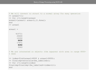 Basics of Image Processing using MATLAB




% We will convert to struct to a normal array for easy operation
>> areas1=[];
>> for i=1:length(areas)
areas1=[areas1; areas(i,1).Area];
end
>> areas1

areas1 =

      415711
       26440
       10350
        8630
       17971
        8282
        5243

% We are interested in objects (the squares) with area in range 8000-
% 9000

>> index=find(areas1>8000 & areas1<9000);
>> finalimg=zeros(size(bw_labelled));
>> for i=1:length(index)
finalimg=finalimg+(bw_labelled==index(i));
end
 