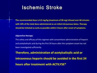Ischemic StrokeIschemic Stroke
The recommended dose is 0.9 mg/kg (maximum of 90 mg) infused over 60 minutes
with 10% of the total dose administered as an initial intravenous bolus. Therapy
should be initiated as early as possible within 3 hours after onset of symptoms.
Adjunctive therapy:
The safety and efficacy of this regimen with concomitant administration of heparin
and acetylsalicylic acid during the first 24 hours after the symptom-onset has not
been investigated sufficiently.
Therefore, administration of acetylsalicylic acid or
intravenous heparin should be avoided in the first 24
hours after treatment with ACTILYSE®
 