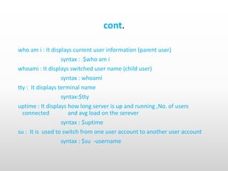 cont.
who am i : It displays current user information (parent user)
syntax : $who am i
whoami : It displays switched user name (child user)
syntax : whoami
tty : It displays terminal name
syntax:$tty
uptime : It displays how long server is up and running ,No. of users
connected and avg load on the serever
syntax : $uptime
su : It is used to switch from one user account to another user account
syntax : $su -username
 