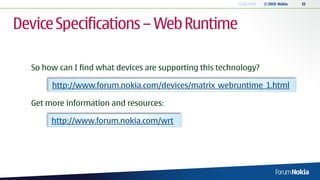 13.04.2010   © 2010 Nokia   15




Device Specifications – Web Runtime

  So how can I find what devices are supporting this technology?

       http://www.forum.nokia.com/devices/matrix_webruntime_1.html

  Get more information and resources:

       http://www.forum.nokia.com/wrt
 