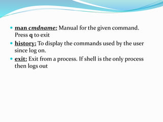  man cmdname: Manual for the given command.
Press q to exit
 history: To display the commands used by the user
since log on.
 exit: Exit from a process. If shell is the only process
then logs out
 