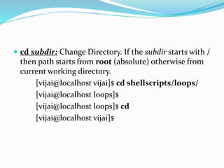  cd subdir: Change Directory. If the subdir starts with /
then path starts from root (absolute) otherwise from
current working directory.
[vijai@localhost vijai]$ cd shellscripts/loops/
[vijai@localhost loops]$
[vijai@localhost loops]$ cd
[vijai@localhost vijai]$
 