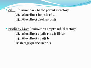  cd ..: To move back to the parent directory
[vijai@localhost loops]$ cd ..
[vijai@localhost shellscripts]$
 rmdir subdir: Removes an empty sub-directory.
[vijai@localhost vijai]$ rmdir filter
[vijai@localhost vijai]$ ls
list.sh regexpr shellscripts
 