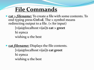  cat > filename: To create a file with some contents. To
end typing press Ctrl+d. The > symbol means
redirecting output to a file. (< for input)
[vijai@localhost vijai]$ cat > greet
hi s5mca
wishing u the best
 cat filename: Displays the file contents.
[vijai@localhost vijai]$ cat greet
hi s5mca
wishing u the best
File Commands
 