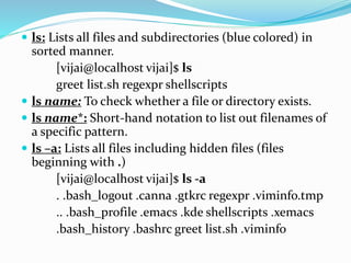  ls: Lists all files and subdirectories (blue colored) in
sorted manner.
[vijai@localhost vijai]$ ls
greet list.sh regexpr shellscripts
 ls name: To check whether a file or directory exists.
 ls name*: Short-hand notation to list out filenames of
a specific pattern.
 ls –a: Lists all files including hidden files (files
beginning with .)
[vijai@localhost vijai]$ ls -a
. .bash_logout .canna .gtkrc regexpr .viminfo.tmp
.. .bash_profile .emacs .kde shellscripts .xemacs
.bash_history .bashrc greet list.sh .viminfo
 