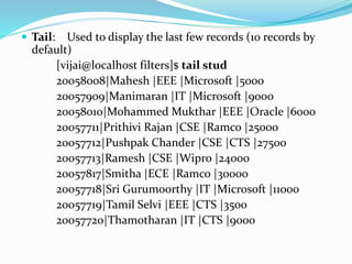  Tail: Used to display the last few records (10 records by
default)
[vijai@localhost filters]$ tail stud
20058008|Mahesh |EEE |Microsoft |5000
20057909|Manimaran |IT |Microsoft |9000
20058010|Mohammed Mukthar |EEE |Oracle |6000
20057711|Prithivi Rajan |CSE |Ramco |25000
20057712|Pushpak Chander |CSE |CTS |27500
20057713|Ramesh |CSE |Wipro |24000
20057817|Smitha |ECE |Ramco |30000
20057718|Sri Gurumoorthy |IT |Microsoft |11000
20057719|Tamil Selvi |EEE |CTS |3500
20057720|Thamotharan |IT |CTS |9000
 