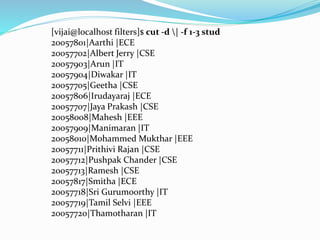 [vijai@localhost filters]$ cut -d | -f 1-3 stud
20057801|Aarthi |ECE
20057702|Albert Jerry |CSE
20057903|Arun |IT
20057904|Diwakar |IT
20057705|Geetha |CSE
20057806|Irudayaraj |ECE
20057707|Jaya Prakash |CSE
20058008|Mahesh |EEE
20057909|Manimaran |IT
20058010|Mohammed Mukthar |EEE
20057711|Prithivi Rajan |CSE
20057712|Pushpak Chander |CSE
20057713|Ramesh |CSE
20057817|Smitha |ECE
20057718|Sri Gurumoorthy |IT
20057719|Tamil Selvi |EEE
20057720|Thamotharan |IT
 