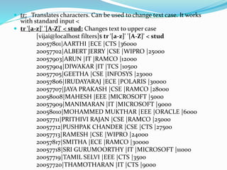  tr: Translates characters. Can be used to change text case. It works
with standard input <
 tr '[a-z]' '[A-Z]' < stud: Changes text to upper case
[vijai@localhost filters]$ tr '[a-z]' '[A-Z]' < stud
20057801|AARTHI |ECE |CTS |36000
20057702|ALBERT JERRY |CSE |WIPRO |25000
20057903|ARUN |IT |RAMCO |12000
20057904|DIWAKAR |IT |TCS |10500
20057705|GEETHA |CSE |INFOSYS |23000
20057806|IRUDAYARAJ |ECE |POLARIS |30000
20057707|JAYA PRAKASH |CSE |RAMCO |28000
20058008|MAHESH |EEE |MICROSOFT |5000
20057909|MANIMARAN |IT |MICROSOFT |9000
20058010|MOHAMMED MUKTHAR |EEE |ORACLE |6000
20057711|PRITHIVI RAJAN |CSE |RAMCO |25000
20057712|PUSHPAK CHANDER |CSE |CTS |27500
20057713|RAMESH |CSE |WIPRO |24000
20057817|SMITHA |ECE |RAMCO |30000
20057718|SRI GURUMOORTHY |IT |MICROSOFT |11000
20057719|TAMIL SELVI |EEE |CTS |3500
20057720|THAMOTHARAN |IT |CTS |9000
 