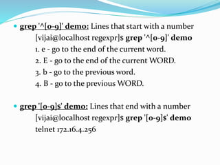  grep '^[0-9]' demo: Lines that start with a number
[vijai@localhost regexpr]$ grep '^[0-9]' demo
1. e - go to the end of the current word.
2. E - go to the end of the current WORD.
3. b - go to the previous word.
4. B - go to the previous WORD.
 grep '[0-9]$' demo: Lines that end with a number
[vijai@localhost regexpr]$ grep '[0-9]$' demo
telnet 172.16.4.256
 