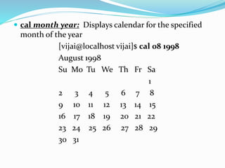  cal month year: Displays calendar for the specified
month of the year
[vijai@localhost vijai]$ cal 08 1998
August 1998
Su Mo Tu We Th Fr Sa
1
2 3 4 5 6 7 8
9 10 11 12 13 14 15
16 17 18 19 20 21 22
23 24 25 26 27 28 29
30 31
 