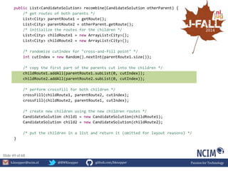 public List<CandidateSolution> recombine(CandidateSolution otherParent) { 
/* get routes of both parents */ 
List<City> parentRoute1 = getRoute(); 
List<City> parentRoute2 = otherParent.getRoute(); 
/* initialize the routes for the children */ 
List<City> childRoute1 = new ArrayList<City>(); 
List<City> childRoute2 = new ArrayList<City>(); 
/* randomize cutIndex for "cross-and-fill point" */ 
int cutIndex = new Random().nextInt(parentRoute1.size()); 
/* copy the first part of the parents cut into the children */ 
childRoute1.addAll(parentRoute1.subList(0, cutIndex)); 
childRoute2.addAll(parentRoute2.subList(0, cutIndex)); 
/* perform crossfill for both children */ 
crossFill(childRoute1, parentRoute2, cutIndex); 
crossFill(childRoute2, parentRoute1, cutIndex); 
/* create new children using the new children routes */ 
CandidateSolution child1 = new CandidateSolution(childRoute1); 
CandidateSolution child2 = new CandidateSolution(childRoute2); 
/* put the children in a list and return it (omitted for layout reasons) */ 
} 
Slide 49 of 68 
b.knopper@ncim.nl @BWKnopper github.com/bknopper Passion for Technology 
 