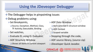 Using the JDeveoper Debugger
Set Breakpoints,
 Source, Exception, Method, Class,
TF Activity, Executable, Binding
Set watches,
Evaluate EL using EL Evaluator,
ADF Structure Window
 Shows all items in current viewport
ADF Data Window
 Item selected in structure window
 ADF Context
 Scoped variable
Stepping through the code,
ADF source library, (source zip)
JDeveloper Quick Javadoc
The Debugger helps in pinpointing issues
Debug problems using:
 