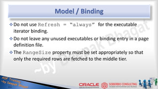Model / Binding
Do not use Refresh = “always” for the executable
iterator binding.
Do not leave any unused executables or binding entry in a page
definition file.
The RangeSize property must be set appropriately so that
only the required rows are fetched to the middle tier.
 